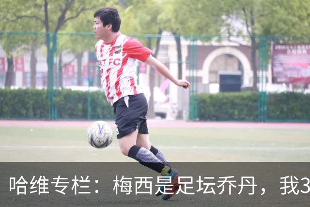 哈维专栏：梅西是足坛乔丹，我39岁已在卡塔尔但他仍那么出色